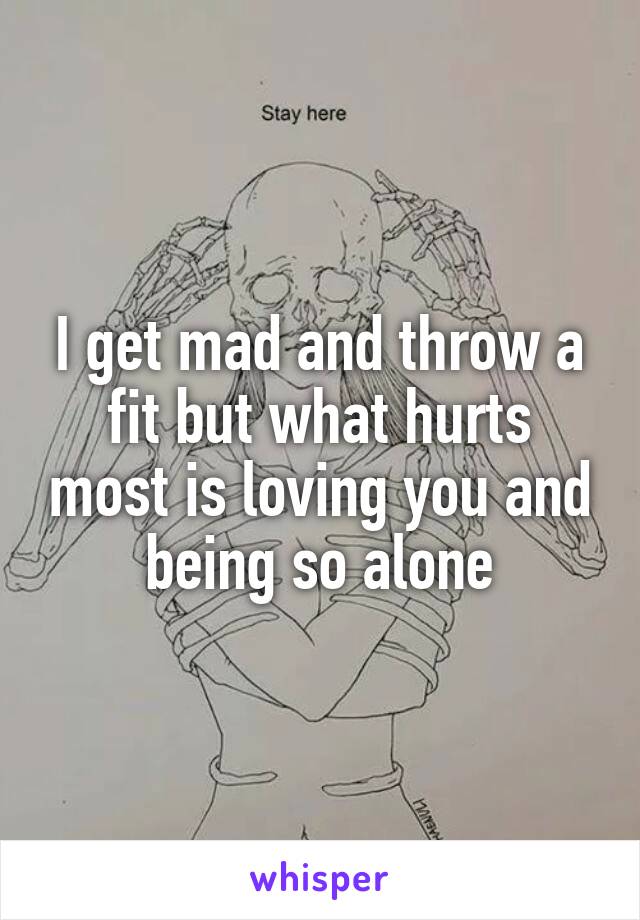 I get mad and throw a fit but what hurts most is loving you and being so alone