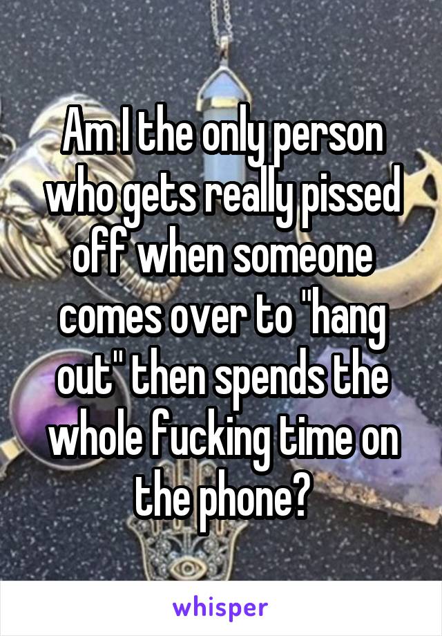 Am I the only person who gets really pissed off when someone comes over to "hang out" then spends the whole fucking time on the phone?