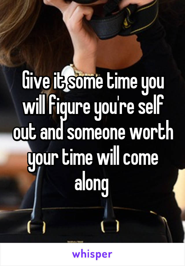 Give it some time you will figure you're self out and someone worth your time will come along 