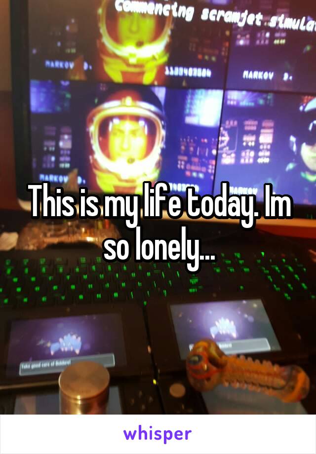 This is my life today. Im so lonely...