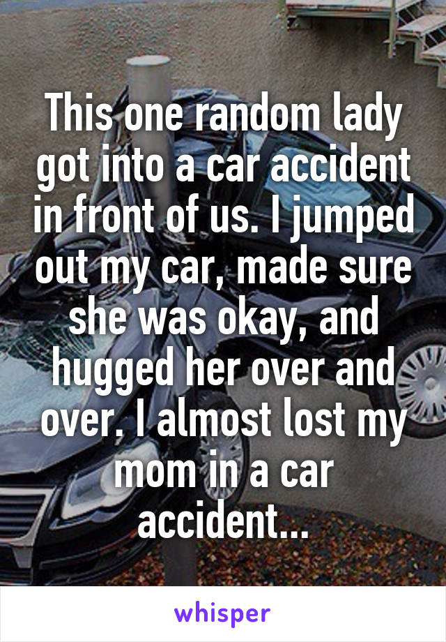 This one random lady got into a car accident in front of us. I jumped out my car, made sure she was okay, and hugged her over and over. I almost lost my mom in a car accident...