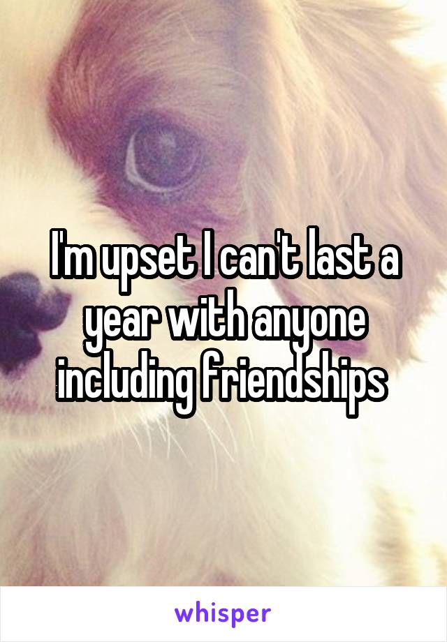 I'm upset I can't last a year with anyone including friendships 