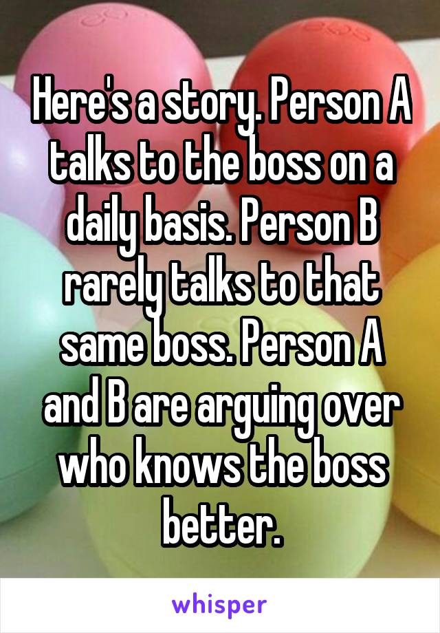 Here's a story. Person A talks to the boss on a daily basis. Person B rarely talks to that same boss. Person A and B are arguing over who knows the boss better.