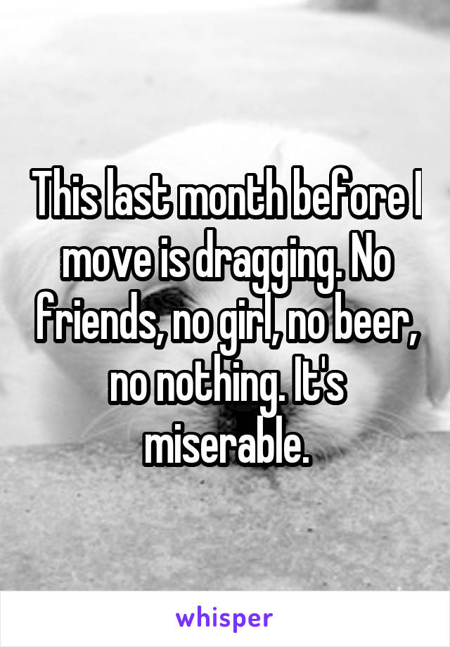 This last month before I move is dragging. No friends, no girl, no beer, no nothing. It's miserable.