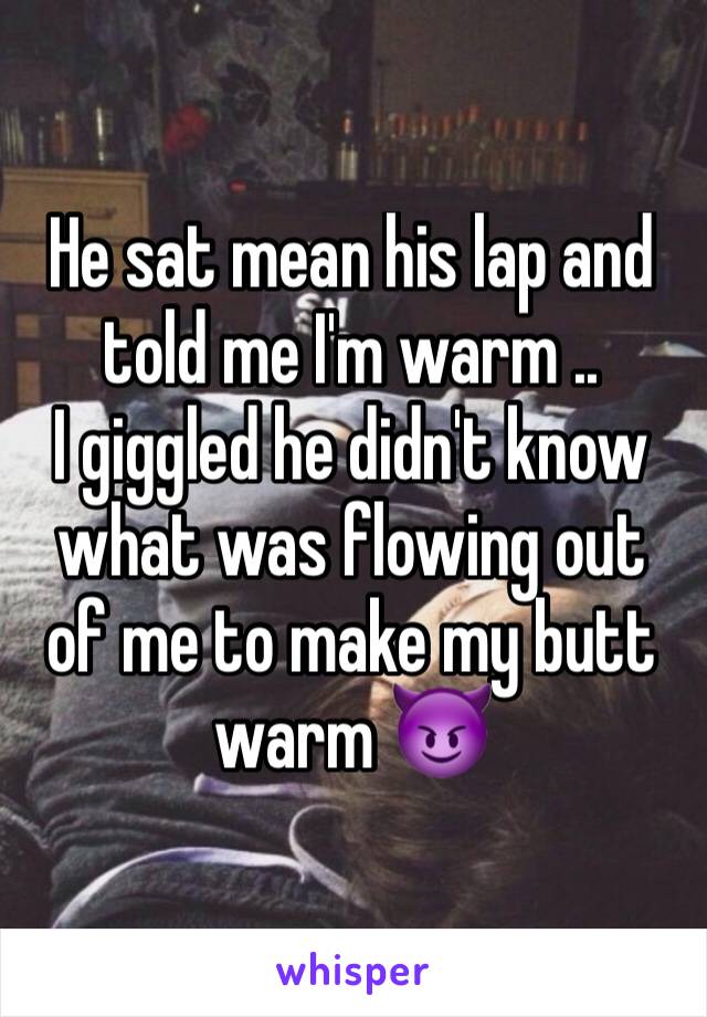 He sat mean his lap and told me I'm warm ..
I giggled he didn't know what was flowing out of me to make my butt warm 😈