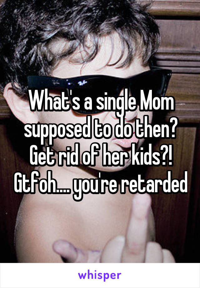 What's a single Mom supposed to do then? Get rid of her kids?! Gtfoh.... you're retarded