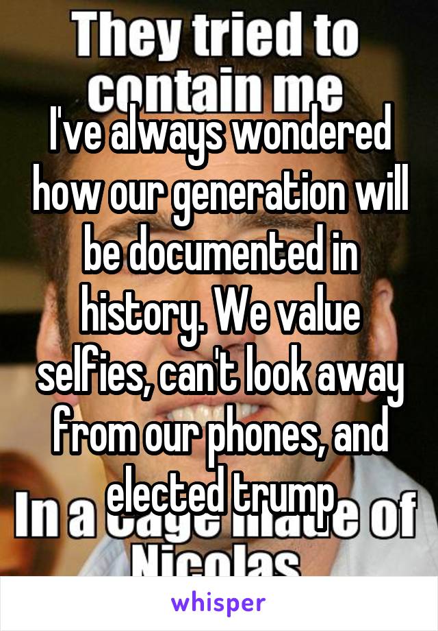 I've always wondered how our generation will be documented in history. We value selfies, can't look away from our phones, and elected trump