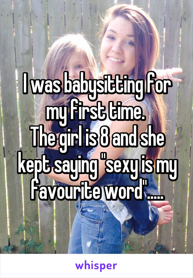 I was babysitting for my first time. 
The girl is 8 and she kept saying "sexy is my favourite word".....