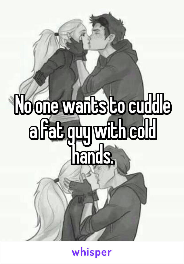 No one wants to cuddle a fat guy with cold hands.