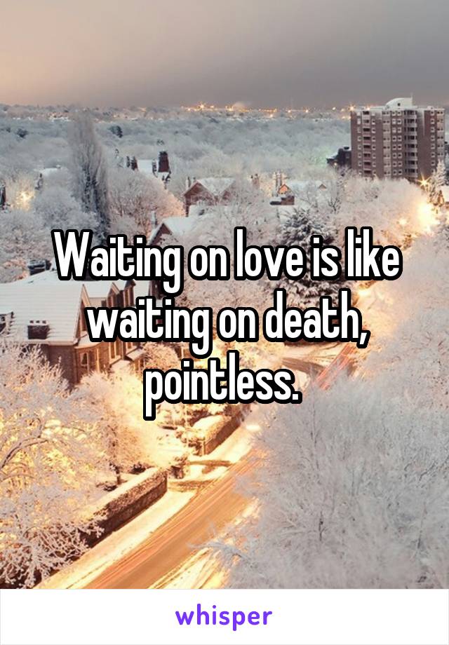 Waiting on love is like waiting on death, pointless. 