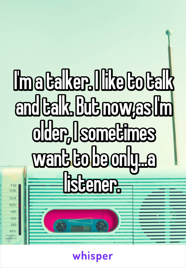 I'm a talker. I like to talk and talk. But now,as I'm older, I sometimes want to be only...a listener. 