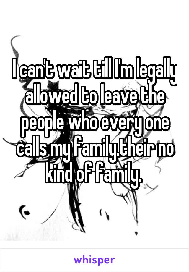 I can't wait till I'm legally allowed to leave the people who every one calls my family.their no kind of family. 
