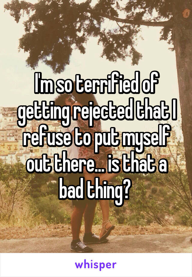 I'm so terrified of getting rejected that I refuse to put myself out there... is that a bad thing? 