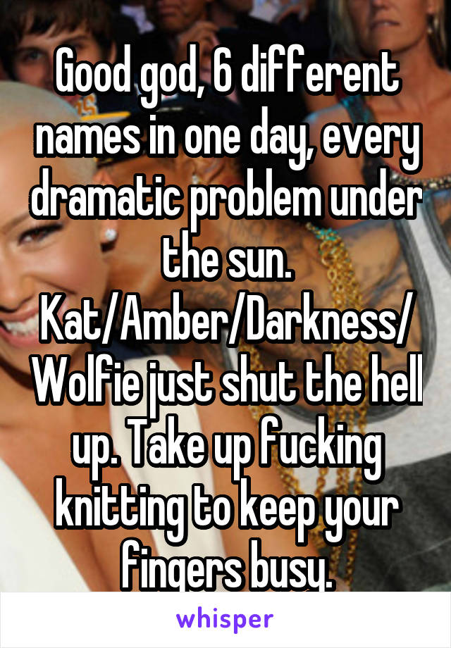 Good god, 6 different names in one day, every dramatic problem under the sun. Kat/Amber/Darkness/Wolfie just shut the hell up. Take up fucking knitting to keep your fingers busy.