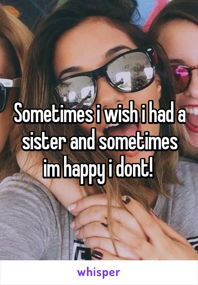 Sometimes i wish i had a sister and sometimes im happy i dont! 