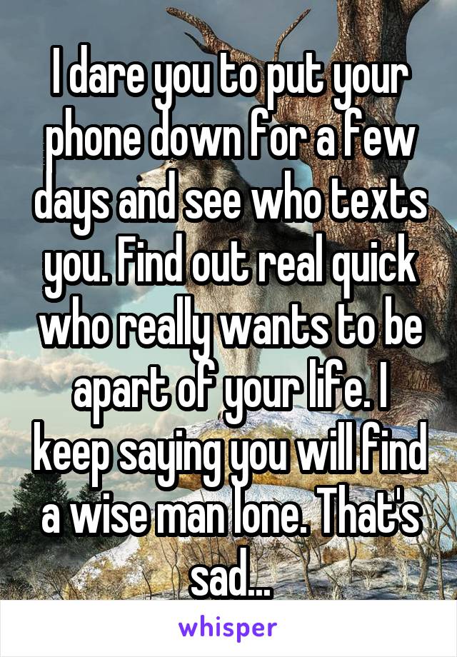 I dare you to put your phone down for a few days and see who texts you. Find out real quick who really wants to be apart of your life. I keep saying you will find a wise man lone. That's sad...