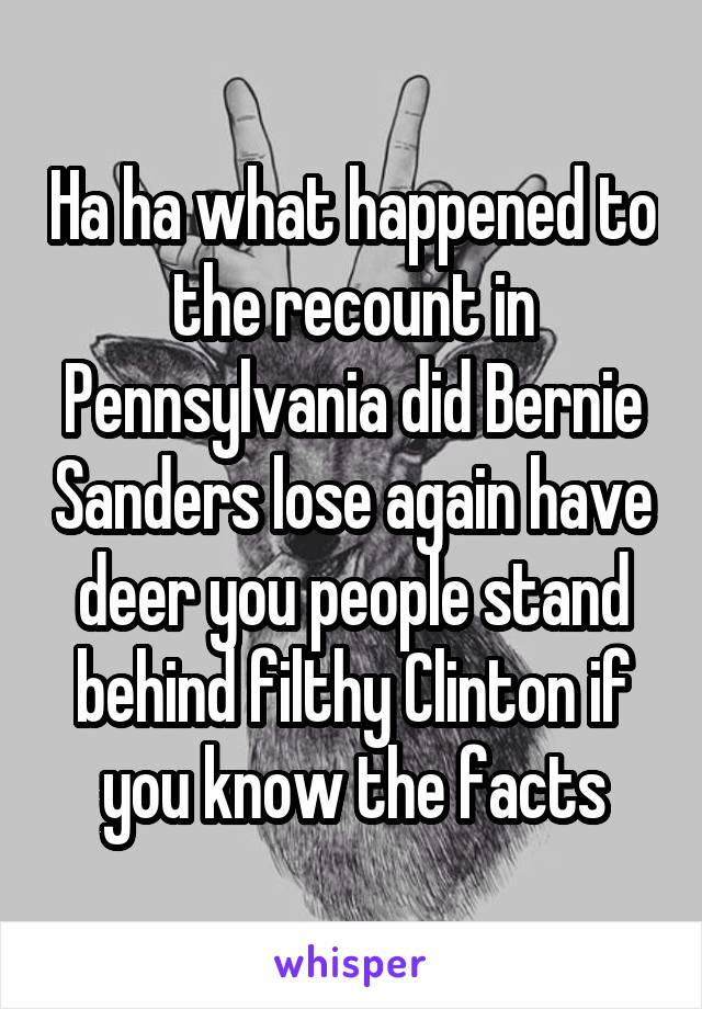 Ha ha what happened to the recount in Pennsylvania did Bernie Sanders lose again have deer you people stand behind filthy Clinton if you know the facts