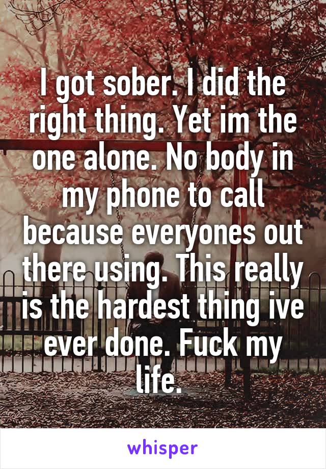 I got sober. I did the right thing. Yet im the one alone. No body in my phone to call because everyones out there using. This really is the hardest thing ive ever done. Fuck my life. 