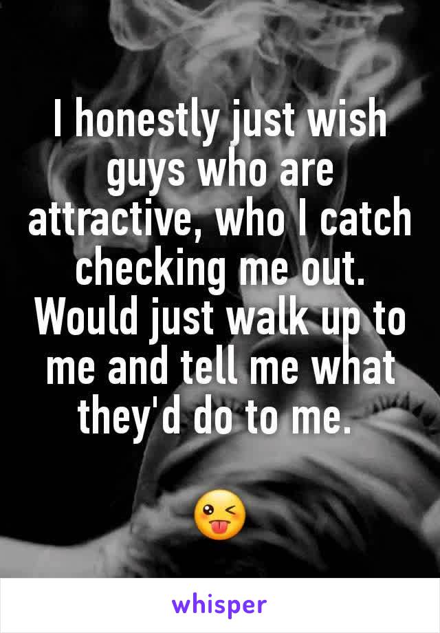 I honestly just wish guys who are attractive, who I catch checking me out. Would just walk up to me and tell me what they'd do to me. 

😜