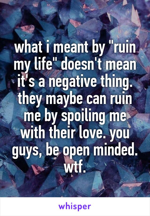 what i meant by "ruin my life" doesn't mean it's a negative thing. they maybe can ruin me by spoiling me with their love. you guys, be open minded. wtf.