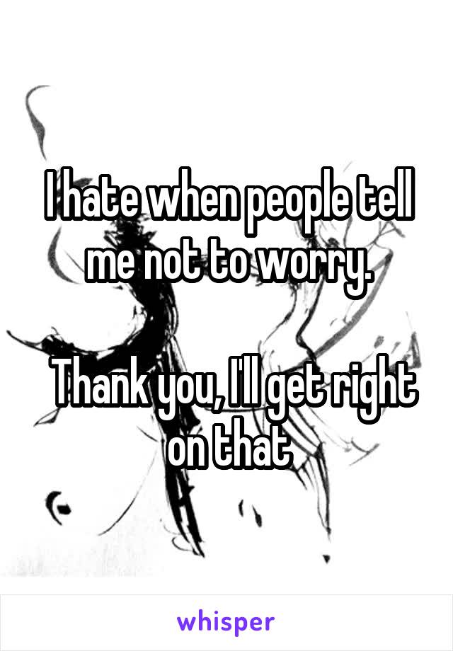 I hate when people tell me not to worry.

 Thank you, I'll get right on that