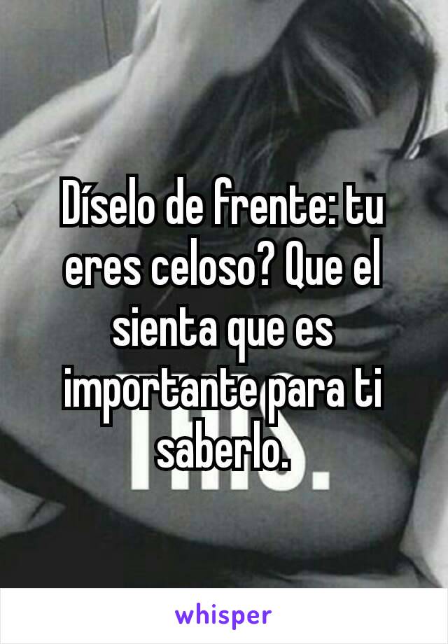 Díselo de frente: tu eres celoso? Que el sienta que es importante para ti saberlo.