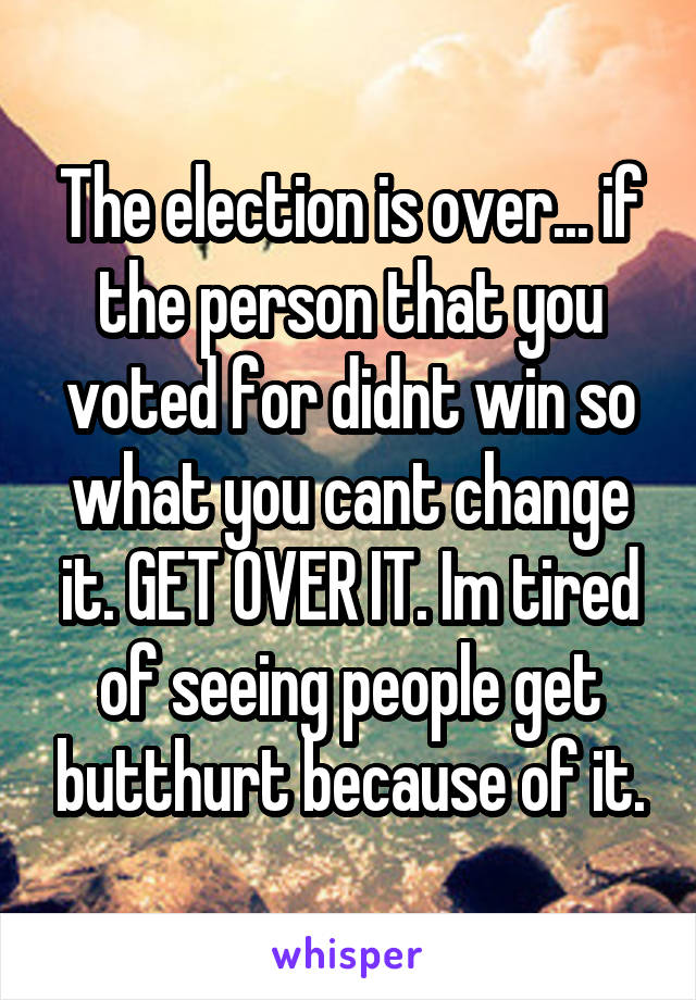 The election is over... if the person that you voted for didnt win so what you cant change it. GET OVER IT. Im tired of seeing people get butthurt because of it.