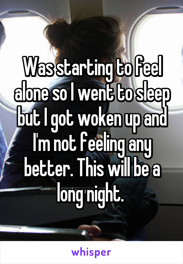 Was starting to feel alone so I went to sleep but I got woken up and I'm not feeling any better. This will be a long night. 