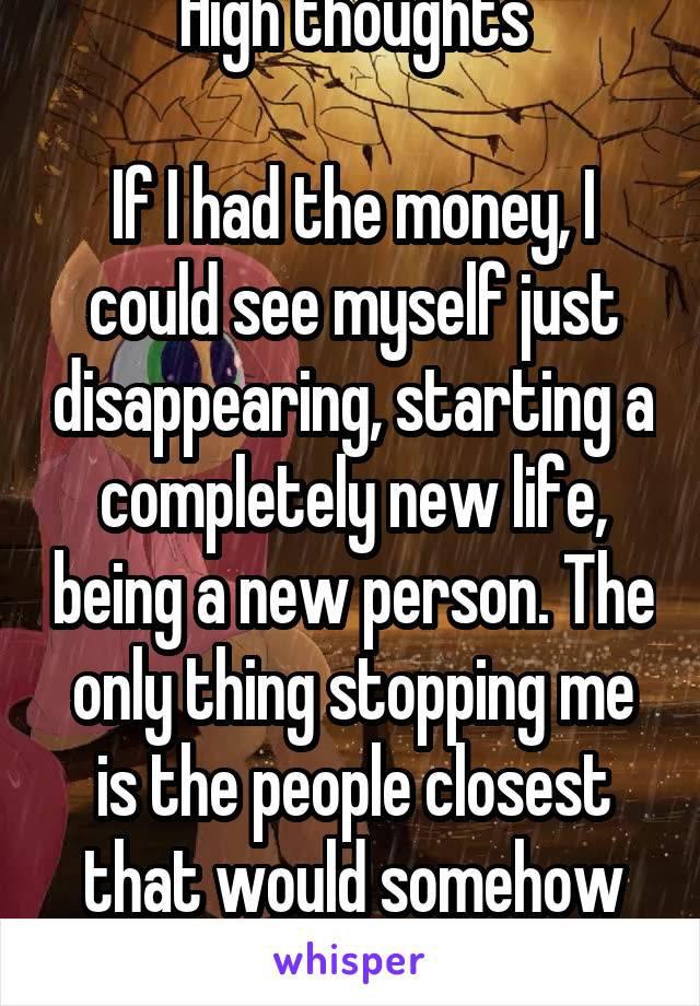 High thoughts

If I had the money, I could see myself just disappearing, starting a completely new life, being a new person. The only thing stopping me is the people closest that would somehow suffer 