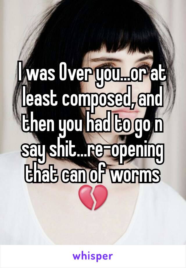 I was Over you...or at least composed, and then you had to go n say shit...re-opening that can of worms💔