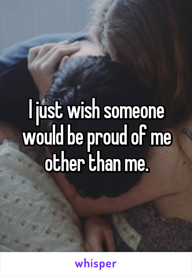 I just wish someone would be proud of me other than me.