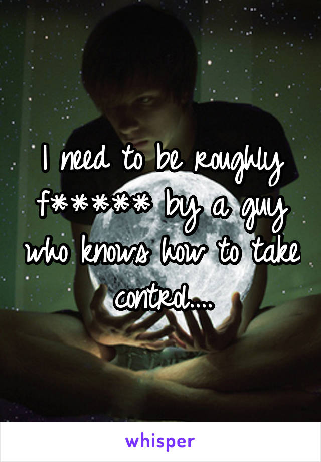 I need to be roughly f***** by a guy who knows how to take control....