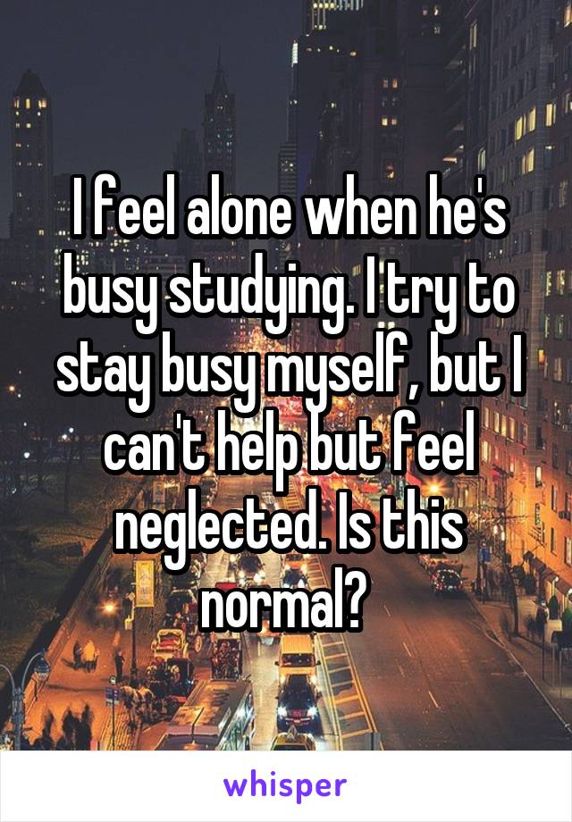 I feel alone when he's busy studying. I try to stay busy myself, but I can't help but feel neglected. Is this normal? 