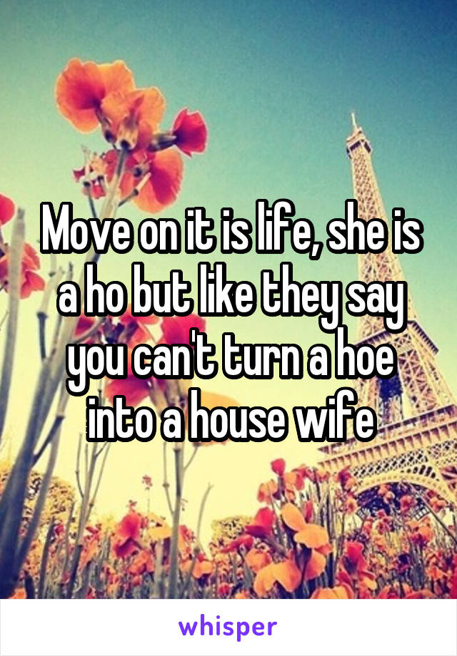 Move on it is life, she is a ho but like they say you can't turn a hoe into a house wife