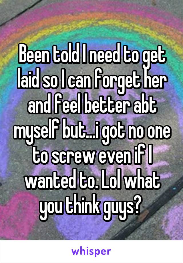 Been told I need to get laid so I can forget her and feel better abt myself but...i got no one to screw even if I wanted to. Lol what you think guys? 