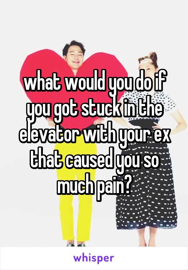 what would you do if you got stuck in the elevator with your ex that caused you so much pain?