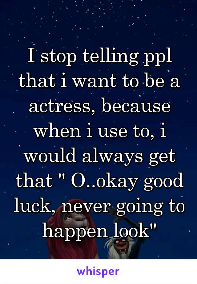 I stop telling ppl that i want to be a actress, because when i use to, i would always get that " O..okay good luck, never going to happen look"