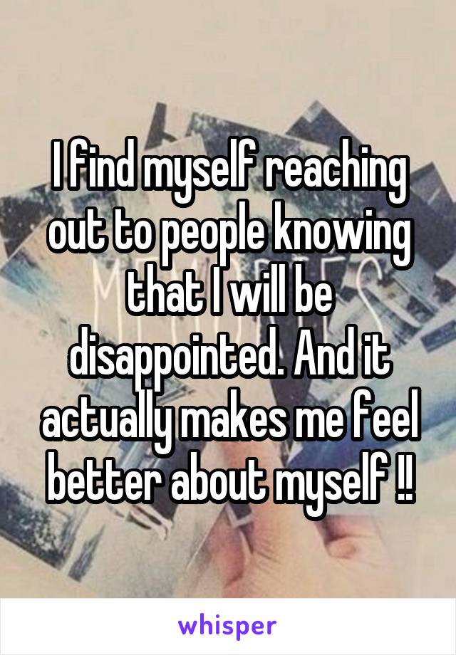 I find myself reaching out to people knowing that I will be disappointed. And it actually makes me feel better about myself !!