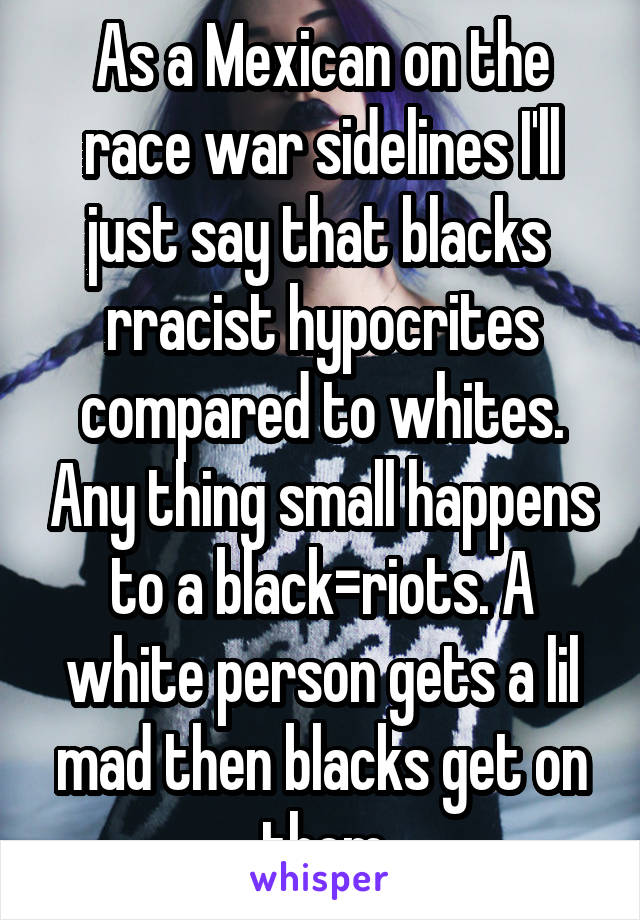 As a Mexican on the race war sidelines I'll just say that blacks  rracist hypocrites compared to whites. Any thing small happens to a black=riots. A white person gets a lil mad then blacks get on them