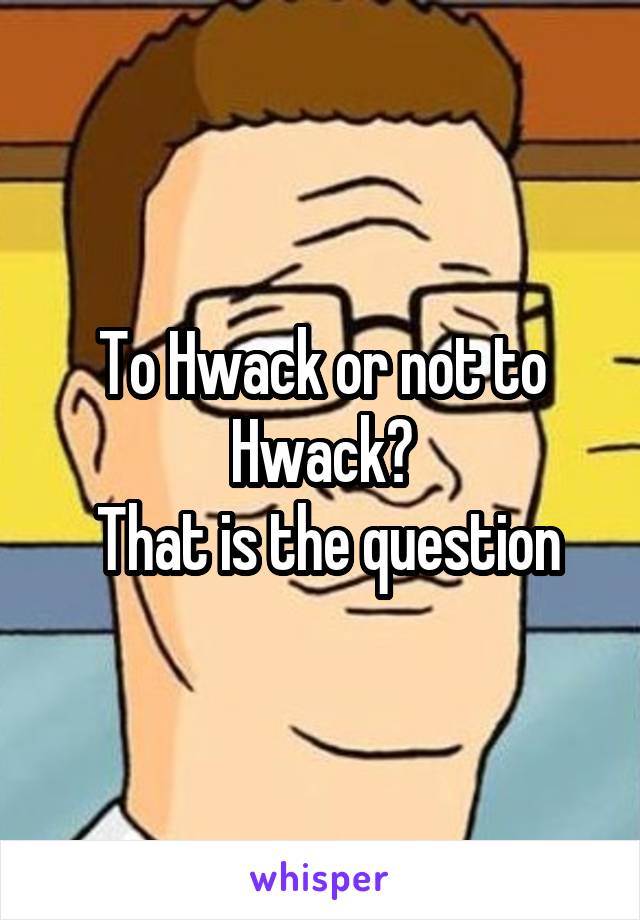 To Hwack or not to Hwack?
 That is the question