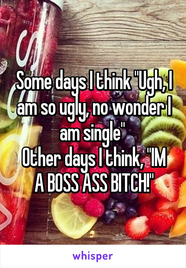 Some days I think "Ugh, I am so ugly, no wonder I am single" 
Other days I think, "IM A BOSS ASS BITCH!"