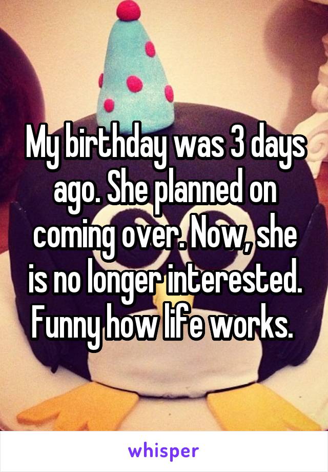 My birthday was 3 days ago. She planned on coming over. Now, she is no longer interested. Funny how life works. 