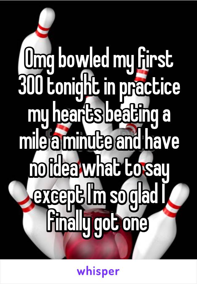 Omg bowled my first 300 tonight in practice my hearts beating a mile a minute and have no idea what to say except I'm so glad I finally got one 