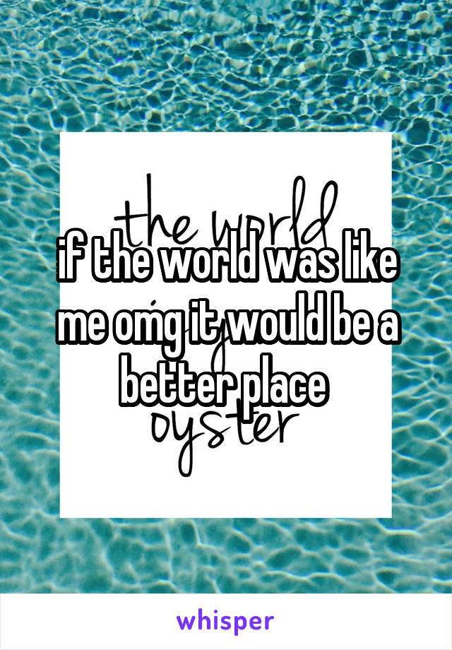 if the world was like me omg it would be a better place 