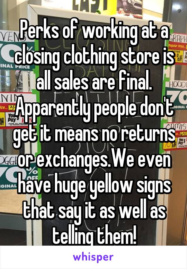 Perks of working at a closing clothing store is all sales are final. Apparently people don't get it means no returns or exchanges.We even have huge yellow signs that say it as well as telling them!