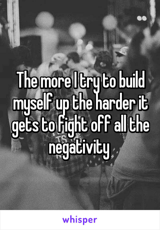 The more I try to build myself up the harder it gets to fight off all the negativity 