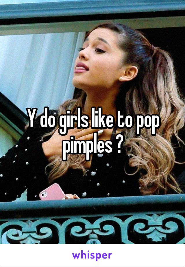 Y do girls like to pop pimples ?