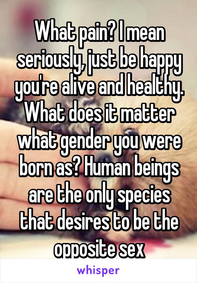 What pain? I mean seriously, just be happy you're alive and healthy. What does it matter what gender you were born as? Human beings are the only species that desires to be the opposite sex