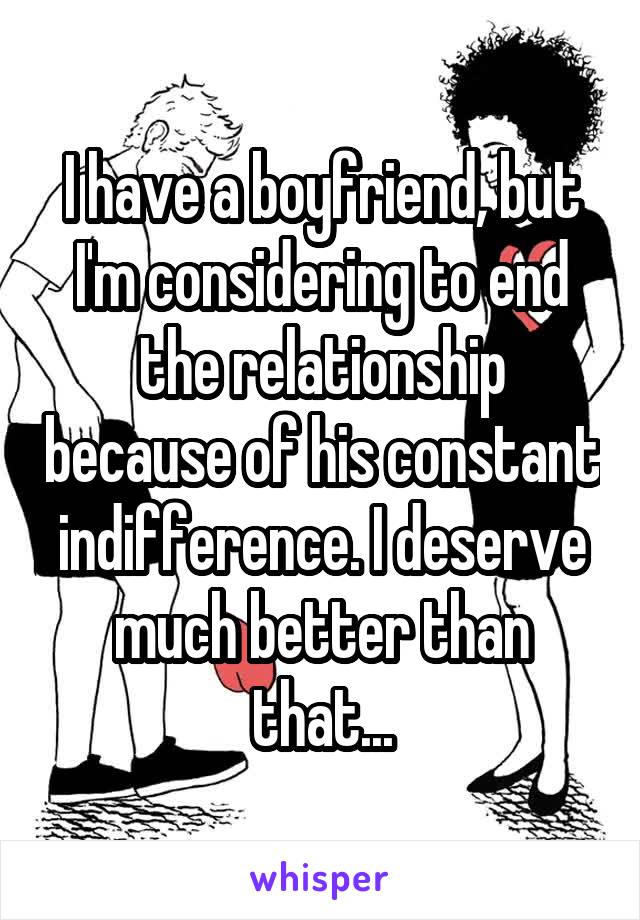 I have a boyfriend, but I'm considering to end the relationship because of his constant indifference. I deserve much better than that...