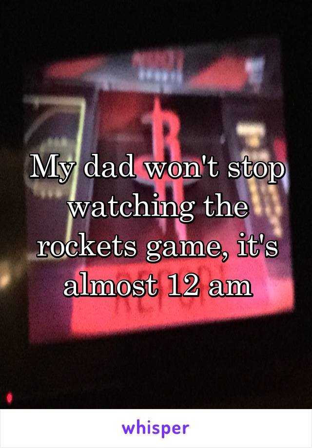 My dad won't stop watching the rockets game, it's almost 12 am